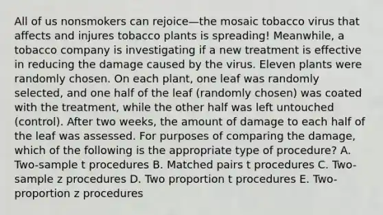 All of us nonsmokers can rejoice—the mosaic tobacco virus that affects and injures tobacco plants is spreading! Meanwhile, a tobacco company is investigating if a new treatment is effective in reducing the damage caused by the virus. Eleven plants were randomly chosen. On each plant, one leaf was randomly selected, and one half of the leaf (randomly chosen) was coated with the treatment, while the other half was left untouched (control). After two weeks, the amount of damage to each half of the leaf was assessed. For purposes of comparing the damage, which of the following is the appropriate type of procedure? A. Two-sample t procedures B. Matched pairs t procedures C. Two-sample z procedures D. Two proportion t procedures E. Two-proportion z procedures