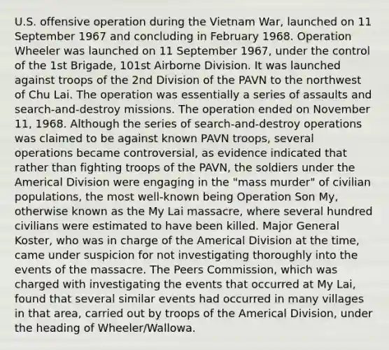 U.S. offensive operation during the Vietnam War, launched on 11 September 1967 and concluding in February 1968. Operation Wheeler was launched on 11 September 1967, under the control of the 1st Brigade, 101st Airborne Division. It was launched against troops of the 2nd Division of the PAVN to the northwest of Chu Lai. The operation was essentially a series of assaults and search-and-destroy missions. The operation ended on November 11, 1968. Although the series of search-and-destroy operations was claimed to be against known PAVN troops, several operations became controversial, as evidence indicated that rather than fighting troops of the PAVN, the soldiers under the Americal Division were engaging in the "mass murder" of civilian populations, the most well-known being Operation Son My, otherwise known as the My Lai massacre, where several hundred civilians were estimated to have been killed. Major General Koster, who was in charge of the Americal Division at the time, came under suspicion for not investigating thoroughly into the events of the massacre. The Peers Commission, which was charged with investigating the events that occurred at My Lai, found that several similar events had occurred in many villages in that area, carried out by troops of the Americal Division, under the heading of Wheeler/Wallowa.