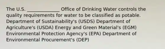 The U.S. ______________ Office of Drinking Water controls the quality requirements for water to be classified as potable. Department of Sustainability's (USDS) Department of Agriculture's (USDA) Energy and Green Material's (EGM) Environmental Protection Agency's (EPA) Department of Environmental Procurement's (DEP)