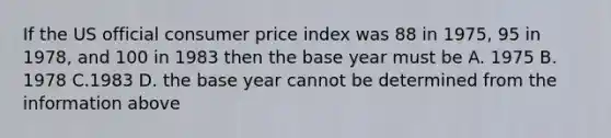 If the US official consumer price index was 88 in 1975, 95 in 1978, and 100 in 1983 then the base year must be A. 1975 B. 1978 C.1983 D. the base year cannot be determined from the information above