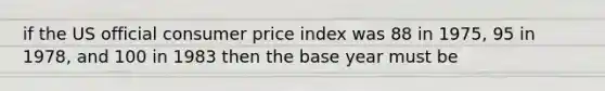 if the US official consumer price index was 88 in 1975, 95 in 1978, and 100 in 1983 then the base year must be