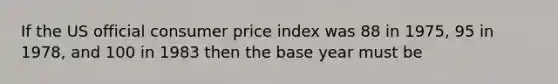 If the US official consumer price index was 88 in 1975, 95 in 1978, and 100 in 1983 then the base year must be