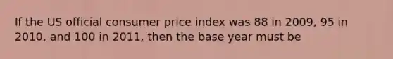 If the US official consumer price index was 88 in 2009, 95 in 2010, and 100 in 2011, then the base year must be