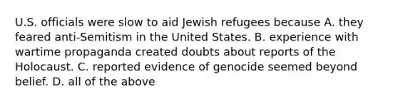 U.S. officials were slow to aid Jewish refugees because A. they feared anti-Semitism in the United States. B. experience with wartime propaganda created doubts about reports of the Holocaust. C. reported evidence of genocide seemed beyond belief. D. all of the above