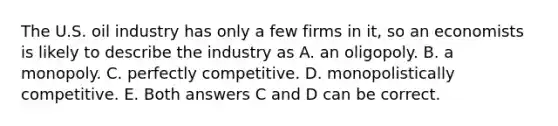 The U.S. oil industry has only a few firms in​ it, so an economists is likely to describe the industry as A. an oligopoly. B. a monopoly. C. perfectly competitive. D. monopolistically competitive. E. Both answers C and D can be correct.