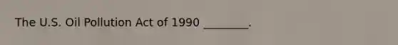 The U.S. Oil Pollution Act of 1990 ________.