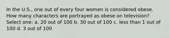 In the U.S., one out of every four women is considered obese. How many characters are portrayed as obese on television? Select one: a. 20 out of 100 b. 30 out of 100 c. less than 1 out of 100 d. 3 out of 100