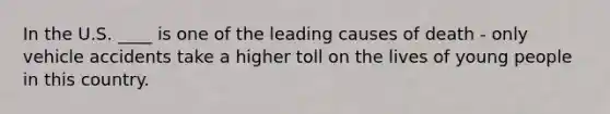 In the U.S. ____ is one of the leading causes of death - only vehicle accidents take a higher toll on the lives of young people in this country.