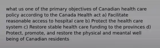 what us one of the primary objectives of Canadian health care policy according to the Canada Health act a) Facilitate reasonable access to hospital care b) Protect the health care system c) Restore stable health care funding to the provinces d) Protect, promote, and restore the physical and meantal well being of Canadian residents