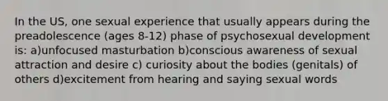 In the US, one sexual experience that usually appears during the preadolescence (ages 8-12) phase of psychosexual development is: a)unfocused masturbation b)conscious awareness of sexual attraction and desire c) curiosity about the bodies (genitals) of others d)excitement from hearing and saying sexual words