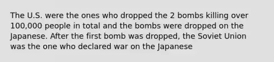 The U.S. were the ones who dropped the 2 bombs killing over 100,000 people in total and the bombs were dropped on the Japanese. After the first bomb was dropped, the Soviet Union was the one who declared war on the Japanese