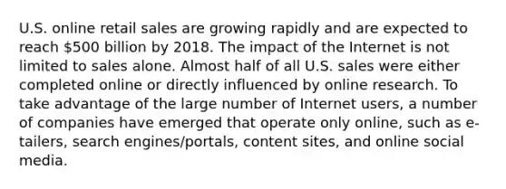 U.S. online retail sales are growing rapidly and are expected to reach 500 billion by 2018. The impact of the Internet is not limited to sales alone. Almost half of all U.S. sales were either completed online or directly influenced by online research. To take advantage of the large number of Internet users, a number of companies have emerged that operate only online, such as e-tailers, search engines/portals, content sites, and online social media.