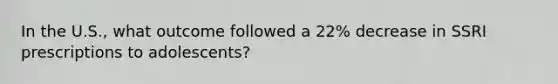 In the U.S., what outcome followed a 22% decrease in SSRI prescriptions to adolescents?