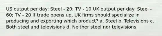 US output per day: Steel - 20; TV - 10 UK output per day: Steel - 60; TV - 20 If trade opens up, UK firms should specialize in producing and exporting which product? a. Steel b. Televisions c. Both steel and televisions d. Neither steel nor televisions