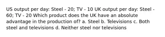 US output per day: Steel - 20; TV - 10 UK output per day: Steel - 60; TV - 20 Which product does the UK have an absolute advantage in the production of? a. Steel b. Televisions c. Both steel and televisions d. Neither steel nor televisions