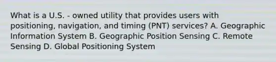 What is a U.S. - owned utility that provides users with positioning, navigation, and timing (PNT) services? A. Geographic Information System B. Geographic Position Sensing C. Remote Sensing D. Global Positioning System