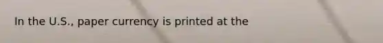 In the U.S., paper currency is printed at the