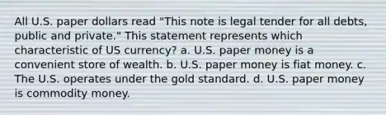 All U.S. paper dollars read "This note is legal tender for all debts, public and private." This statement represents which characteristic of US currency? a. U.S. paper money is a convenient store of wealth. b. U.S. paper money is fiat money. c. The U.S. operates under the gold standard. d. U.S. paper money is commodity money.