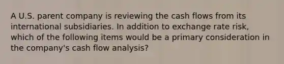 A U.S. parent company is reviewing the cash flows from its international subsidiaries. In addition to exchange rate risk, which of the following items would be a primary consideration in the company's cash flow analysis?