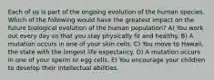 Each of us is part of the ongoing evolution of the human species. Which of the following would have the greatest impact on the future biological evolution of the human population? A) You work out every day so that you stay physically fit and healthy. B) A mutation occurs in one of your skin cells. C) You move to Hawaii, the state with the longest life expectancy. D) A mutation occurs in one of your sperm or egg cells. E) You encourage your children to develop their intellectual abilities.