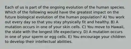 Each of us is part of the ongoing evolution of the human species. Which of the following would have the greatest impact on the future biological evolution of the human population? A) You work out every day so that you stay physically fit and healthy. B) A mutation occurs in one of your skin cells. C) You move to Hawaii, the state with the longest life expectancy. D) A mutation occurs in one of your sperm or egg cells. E) You encourage your children to develop their intellectual abilities.