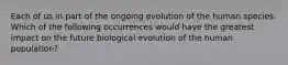 Each of us in part of the ongoing evolution of the human species. Which of the following occurrences would have the greatest impact on the future biological evolution of the human population?