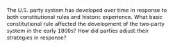 The U.S. party system has developed over time in response to both constitutional rules and historic experience. What basic constitutional rule affected the development of the two-party system in the early 1800s? How did parties adjust their strategies in response?