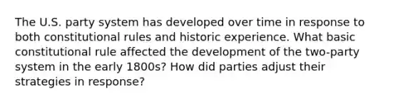 The U.S. party system has developed over time in response to both constitutional rules and historic experience. What basic constitutional rule affected the development of the two-party system in the early 1800s? How did parties adjust their strategies in response?