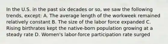 In the U.S. in the past six decades or so, we saw the following trends, except: A. The average length of the workweek remained relatively constant B. The size of the labor force expanded C. Rising birthrates kept the native-born population growing at a steady rate D. Women's labor-force participation rate surged