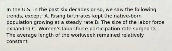 In the U.S. in the past six decades or so, we saw the following trends, except: A. Rising birthrates kept the native-born population growing at a steady rate B. The size of the labor force expanded C. Women's labor-force participation rate surged D. The average length of the workweek remained relatively constant