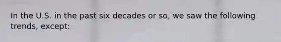 In the U.S. in the past six decades or so, we saw the following trends, except: