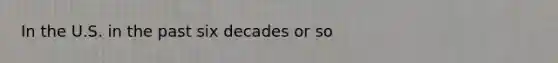 In the U.S. in the past six decades or so