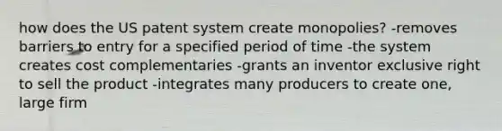 how does the US patent system create monopolies? -removes barriers to entry for a specified period of time -the system creates cost complementaries -grants an inventor exclusive right to sell the product -integrates many producers to create one, large firm