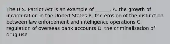 The U.S. Patriot Act is an example of ______. A. the growth of incarceration in the United States B. the erosion of the distinction between law enforcement and intelligence operations C. regulation of overseas bank accounts D. the criminalization of drug use