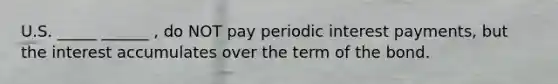 U.S. _____ ______ , do NOT pay periodic interest payments, but the interest accumulates over the term of the bond.