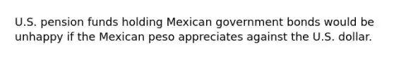 U.S. pension funds holding Mexican government bonds would be unhappy if the Mexican peso appreciates against the U.S. dollar.