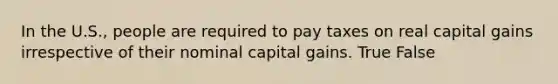 In the U.S., people are required to pay taxes on real capital gains irrespective of their nominal capital gains. True False