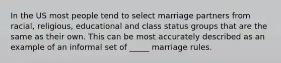 In the US most people tend to select marriage partners from racial, religious, educational and class status groups that are the same as their own. This can be most accurately described as an example of an informal set of _____ marriage rules.