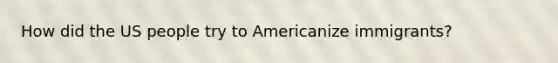 How did the US people try to Americanize immigrants?