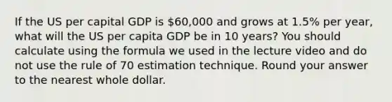 If the US per capital GDP is 60,000 and grows at 1.5% per year, what will the US per capita GDP be in 10 years? You should calculate using the formula we used in the lecture video and do not use the rule of 70 estimation technique. Round your answer to the nearest whole dollar.