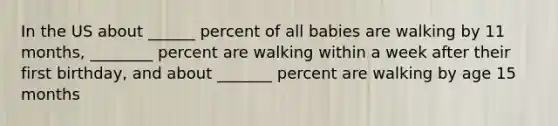 In the US about ______ percent of all babies are walking by 11 months, ________ percent are walking within a week after their first birthday, and about _______ percent are walking by age 15 months