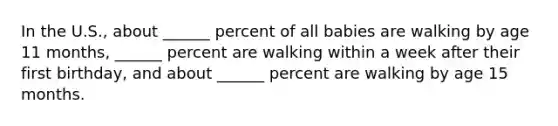 In the U.S., about ______ percent of all babies are walking by age 11 months, ______ percent are walking within a week after their first birthday, and about ______ percent are walking by age 15 months.