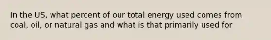 In the US, what percent of our total energy used comes from coal, oil, or natural gas and what is that primarily used for