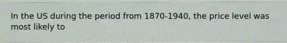 In the US during the period from 1870-1940, the price level was most likely to