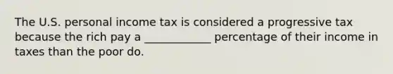 The U.S. personal income tax is considered a progressive tax because the rich pay a ____________ percentage of their income in taxes than the poor do.