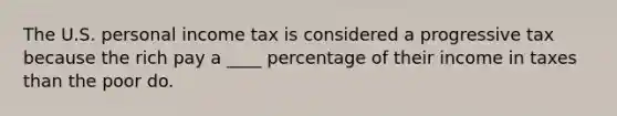 The U.S. personal income tax is considered a progressive tax because the rich pay a ____ percentage of their income in taxes than the poor do.