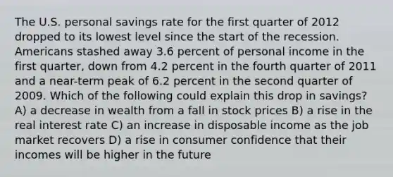 The U.S. personal savings rate for the first quarter of 2012 dropped to its lowest level since the start of the recession. Americans stashed away 3.6 percent of personal income in the first quarter, down from 4.2 percent in the fourth quarter of 2011 and a near-term peak of 6.2 percent in the second quarter of 2009. Which of the following could explain this drop in savings? A) a decrease in wealth from a fall in stock prices B) a rise in the real interest rate C) an increase in disposable income as the job market recovers D) a rise in consumer confidence that their incomes will be higher in the future