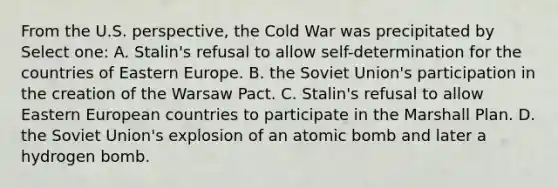 From the U.S. perspective, the Cold War was precipitated by Select one: A. Stalin's refusal to allow self-determination for the countries of Eastern Europe. B. the Soviet Union's participation in the creation of the Warsaw Pact. C. Stalin's refusal to allow Eastern European countries to participate in the Marshall Plan. D. the Soviet Union's explosion of an atomic bomb and later a hydrogen bomb.