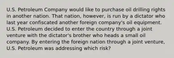 U.S. Petroleum Company would like to purchase oil drilling rights in another nation. That nation, however, is run by a dictator who last year confiscated another foreign company's oil equipment. U.S. Petroleum decided to enter the country through a joint venture with the dictator's brother who heads a small oil company. By entering the foreign nation through a joint venture, U.S. Petroleum was addressing which risk?