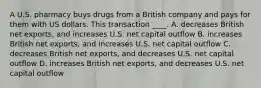 A U.S. pharmacy buys drugs from a British company and pays for them with US dollars. This transaction ____. A. decreases British net exports, and increases U.S. net capital outflow B. increases British net exports, and increases U.S. net capital outflow C. decreases British net exports, and decreases U.S. net capital outflow D. increases British net exports, and decreases U.S. net capital outflow